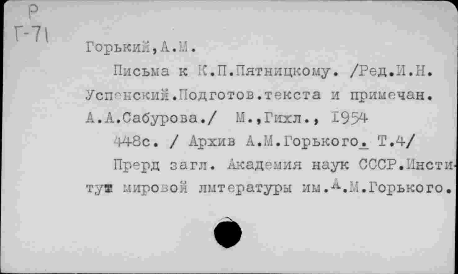 ﻿р
Г-71
Горький,А.М.
Письма к К.П.Пятницкому. /Ред.И.Н. Успенский.Подготов.текста и примечая.
А. А.Сабурова./ М.,Гихл., 1954
448с. / Архив А.М.Горького^ Т.4/
Прерд загл. Академия наук СССР.Пясти ту® мировой литературы им. 14.Горького.